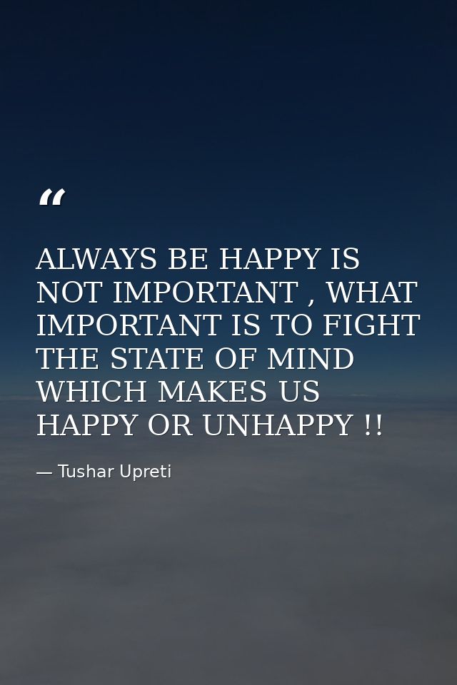 ALWAYS BE HAPPY IS NOT IMPORTANT , WHAT IMPORTANT IS TO FIGHT THE STATE OF MIND WHICH MAKES US HAPPY OR UNHAPPY !! — Tushar Upreti