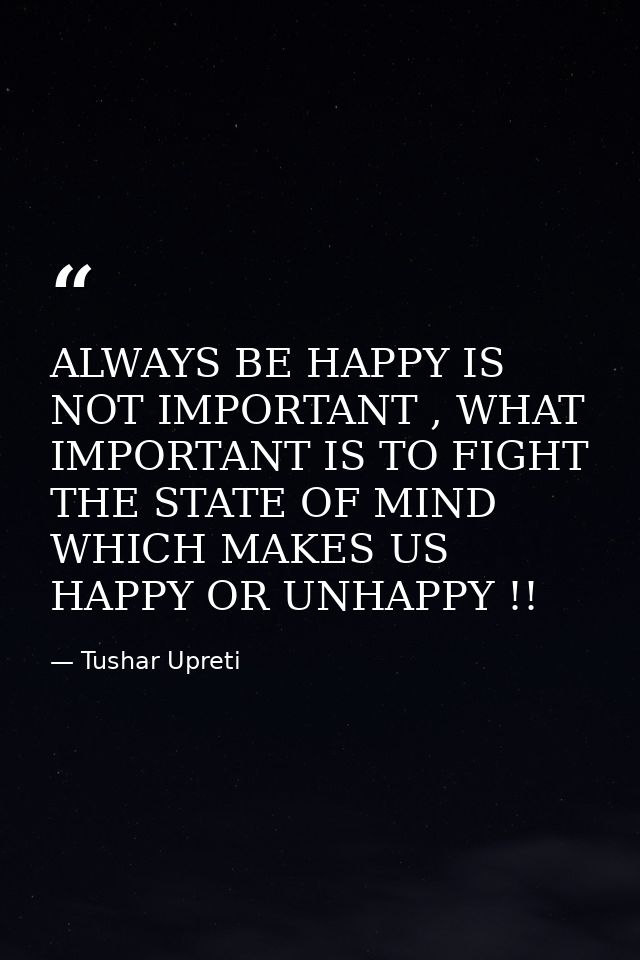ALWAYS BE HAPPY IS NOT IMPORTANT , WHAT IMPORTANT IS TO FIGHT THE STATE OF MIND WHICH MAKES US HAPPY OR UNHAPPY !! — Tushar Upreti
