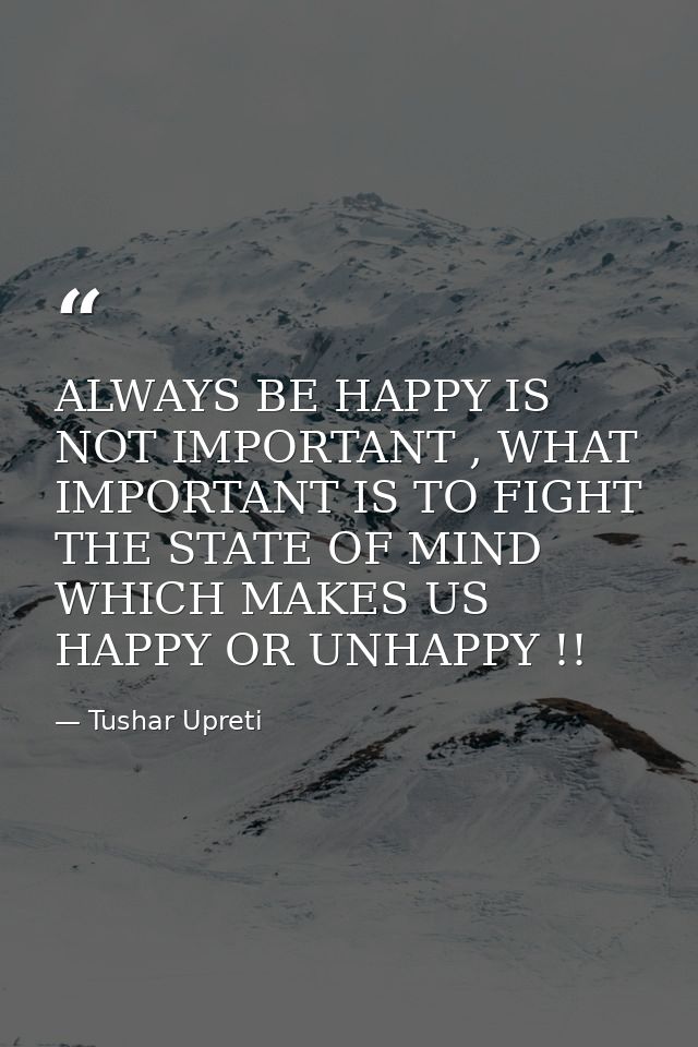 ALWAYS BE HAPPY IS NOT IMPORTANT , WHAT IMPORTANT IS TO FIGHT THE STATE OF MIND WHICH MAKES US HAPPY OR UNHAPPY !! — Tushar Upreti