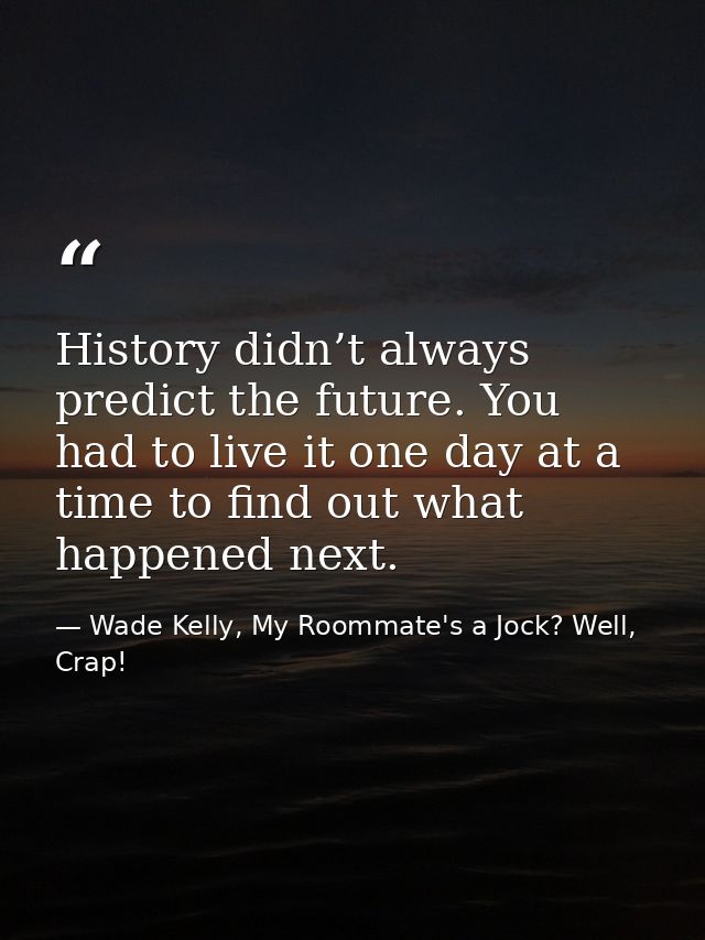 History didn’t always predict the future. You had to live it one day at a time to find out what happened next. — Wade Kelly, My Roommate's a Jock? Well, Crap!