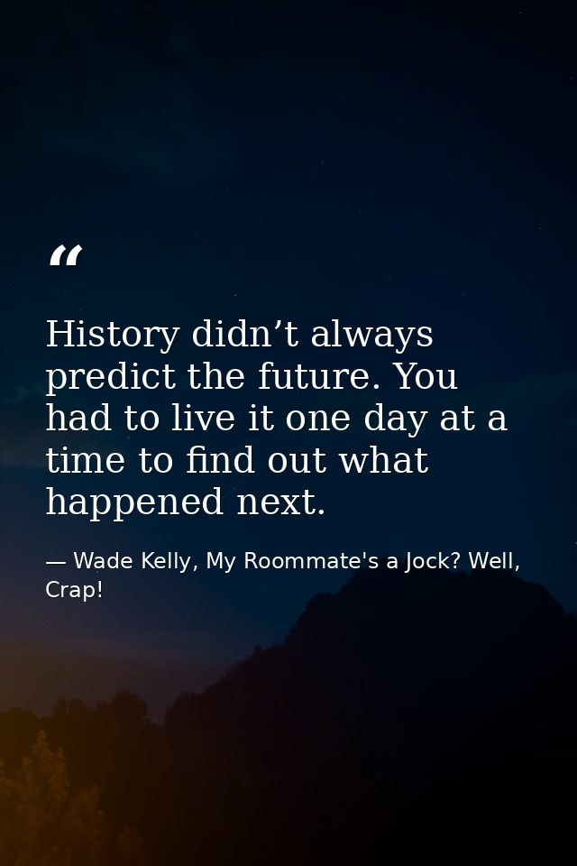 History didn’t always predict the future. You had to live it one day at a time to find out what happened next. — Wade Kelly, My Roommate's a Jock? Well, Crap!