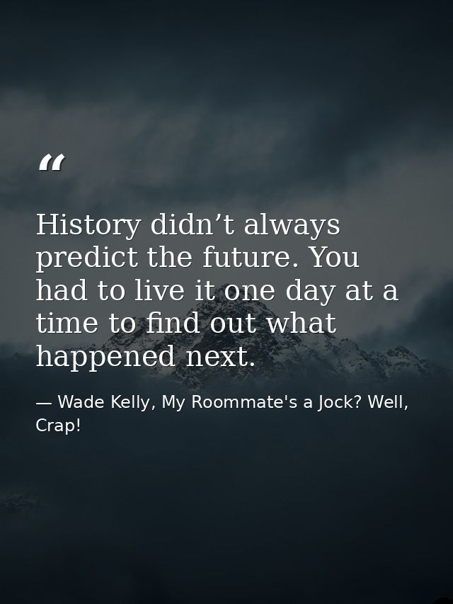 History didn’t always predict the future. You had to live it one day at a time to find out what happened next. — Wade Kelly, My Roommate's a Jock? Well, Crap!