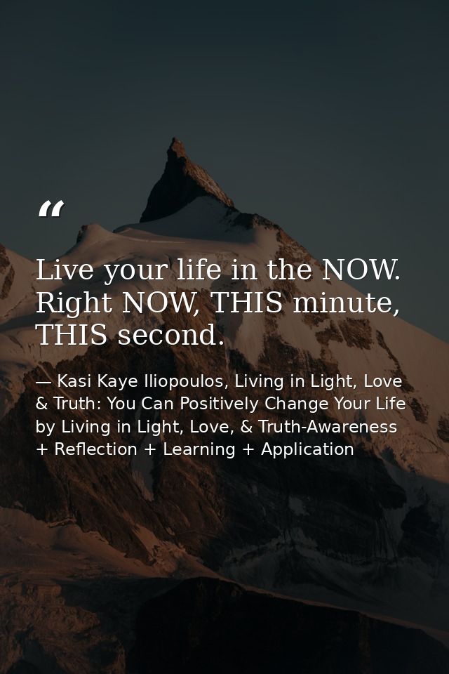 Live your life in the NOW. Right NOW, THIS minute, THIS second. — Kasi Kaye Iliopoulos, Living in Light, Love & Truth: You Can Positively Change Your Life by Living in Light, Love, & Truth-Awareness + Reflection + Learning + Application