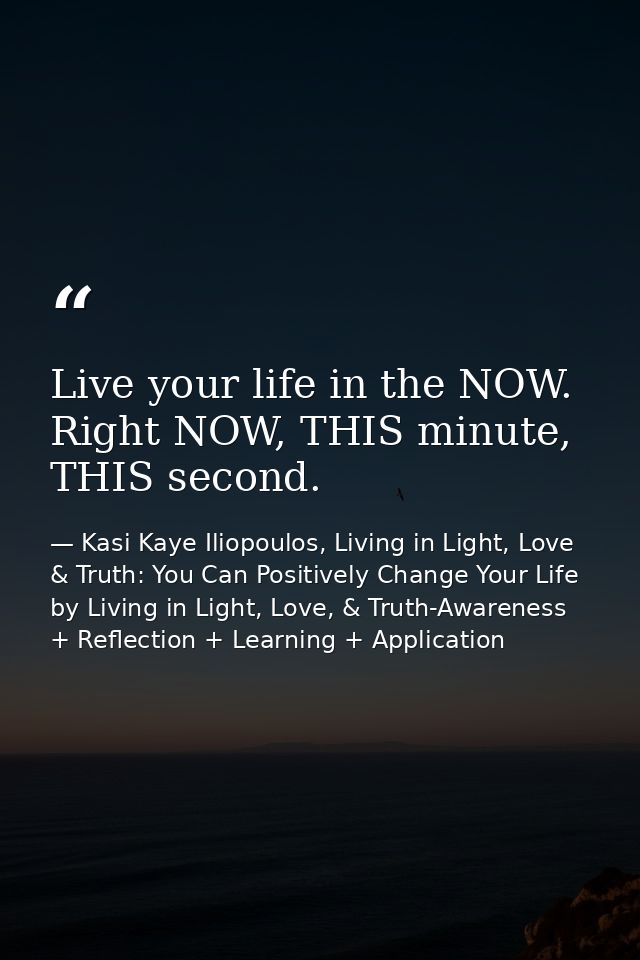 Live your life in the NOW. Right NOW, THIS minute, THIS second. — Kasi Kaye Iliopoulos, Living in Light, Love & Truth: You Can Positively Change Your Life by Living in Light, Love, & Truth-Awareness + Reflection + Learning + Application