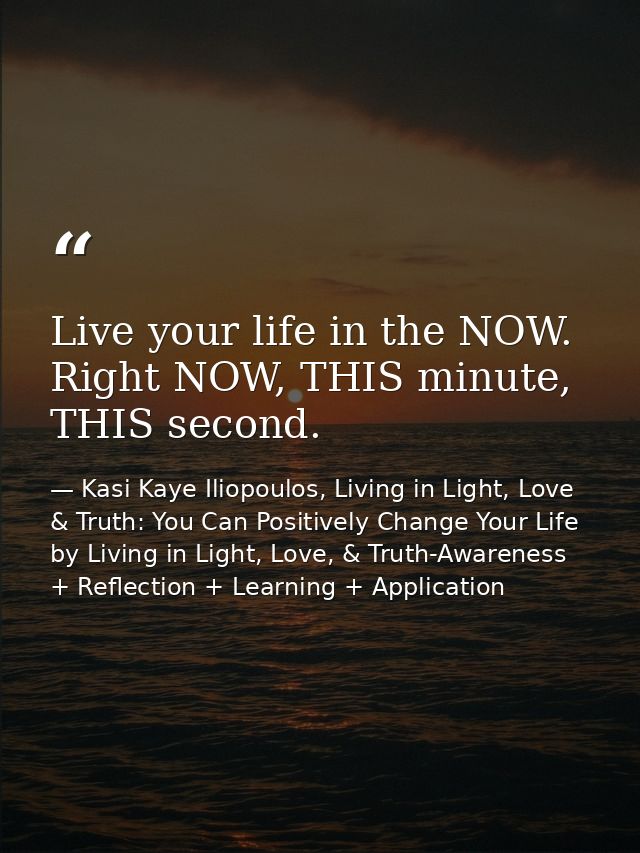 Live your life in the NOW. Right NOW, THIS minute, THIS second. — Kasi Kaye Iliopoulos, Living in Light, Love & Truth: You Can Positively Change Your Life by Living in Light, Love, & Truth-Awareness + Reflection + Learning + Application