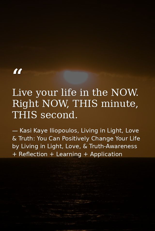 Live your life in the NOW. Right NOW, THIS minute, THIS second. — Kasi Kaye Iliopoulos, Living in Light, Love & Truth: You Can Positively Change Your Life by Living in Light, Love, & Truth-Awareness + Reflection + Learning + Application
