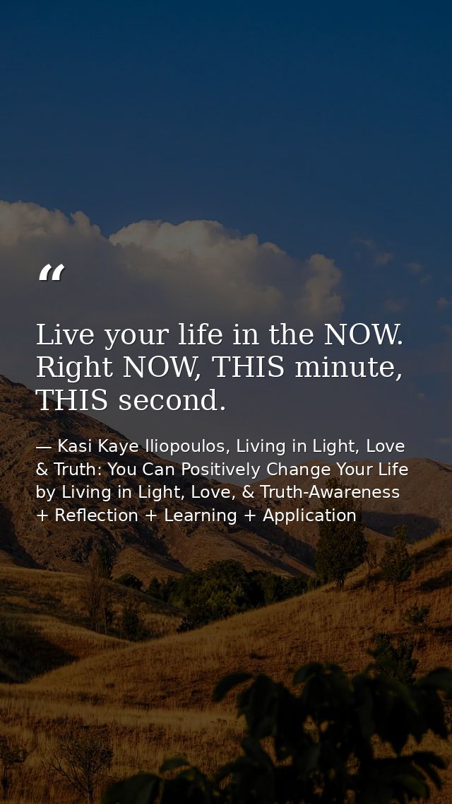 Live your life in the NOW. Right NOW, THIS minute, THIS second. — Kasi Kaye Iliopoulos, Living in Light, Love & Truth: You Can Positively Change Your Life by Living in Light, Love, & Truth-Awareness + Reflection + Learning + Application