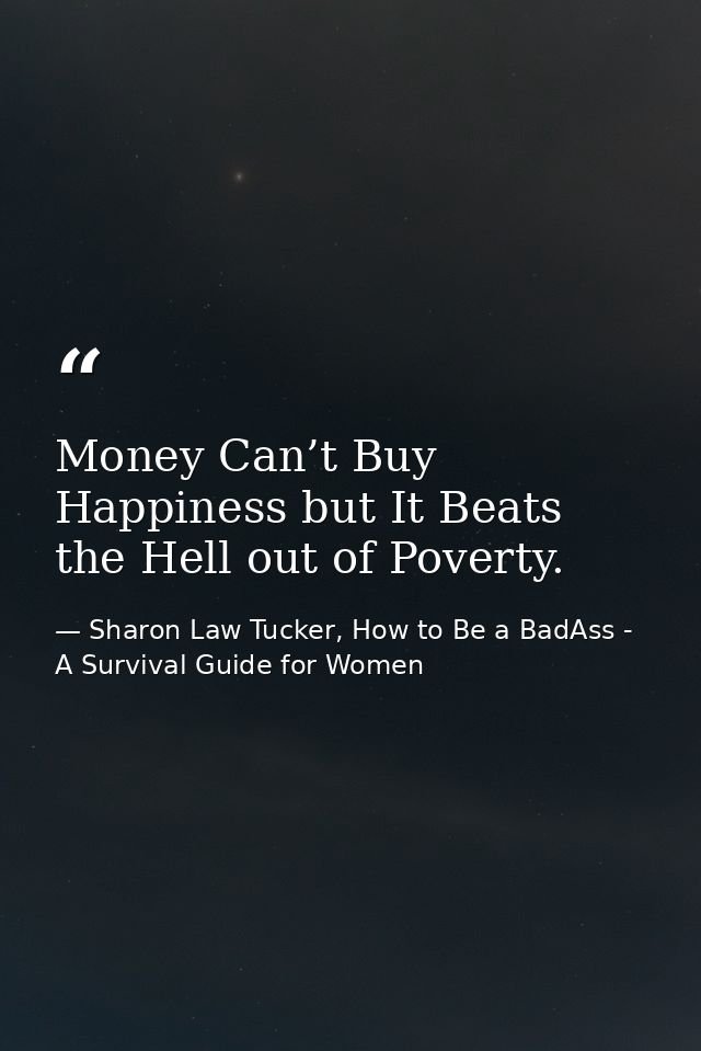 Money Can’t Buy Happiness but It Beats the Hell out of Poverty. — Sharon Law Tucker, How to Be a BadAss - A Survival Guide for Women