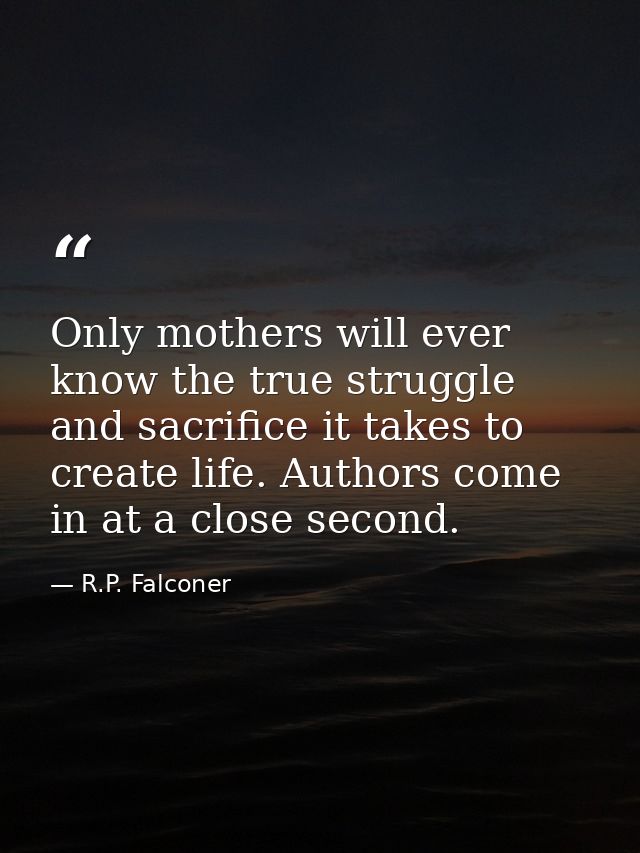 Only mothers will ever know the true struggle and sacrifice it takes to create life. Authors come in at a close second. — R.P. Falconer