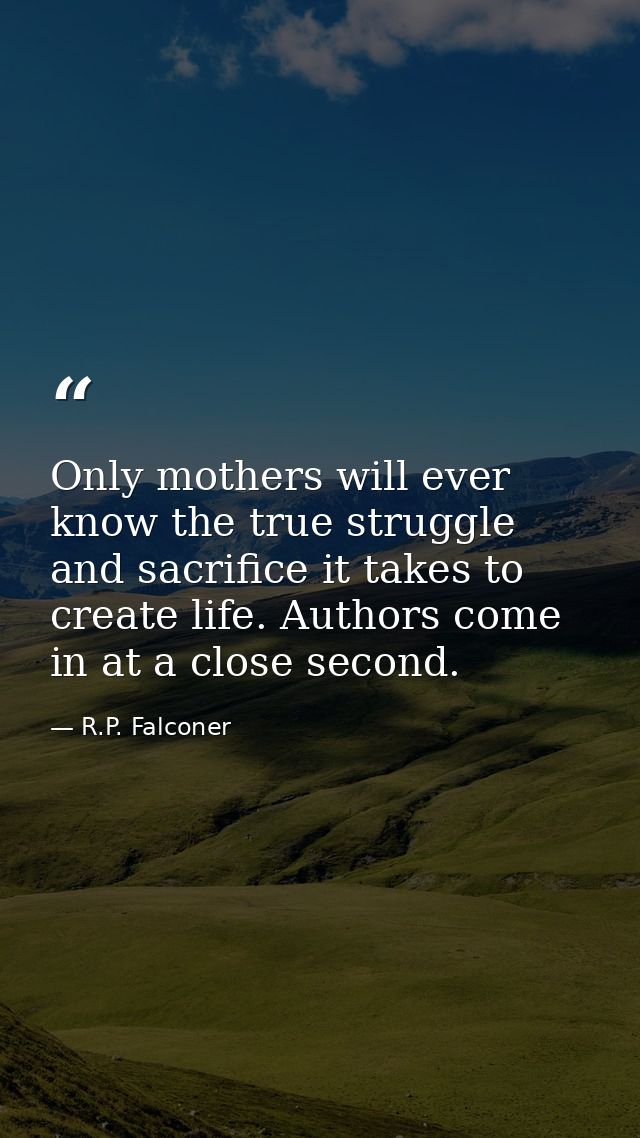 Only mothers will ever know the true struggle and sacrifice it takes to create life. Authors come in at a close second. — R.P. Falconer
