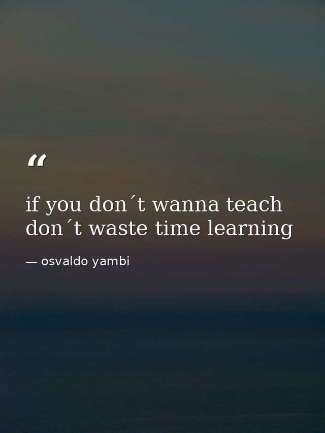 if you don´t wanna teach don´t waste time learning — osvaldo yambi