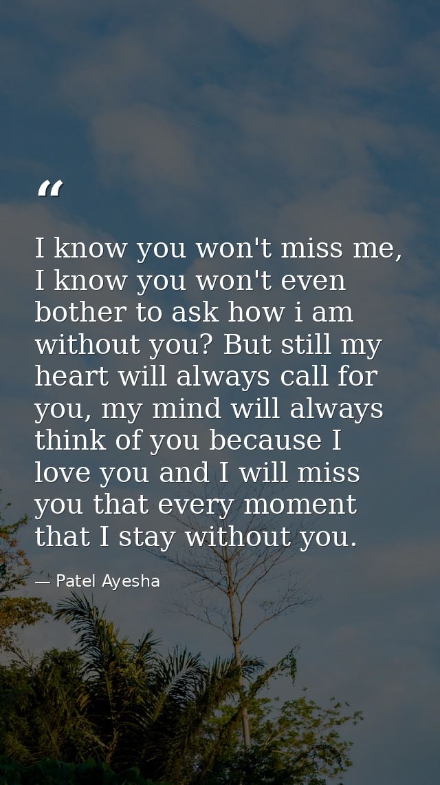 I know you won't miss me, I know you won't even bother to ask how i am without you? But still my heart will always call  — Patel Ayesha