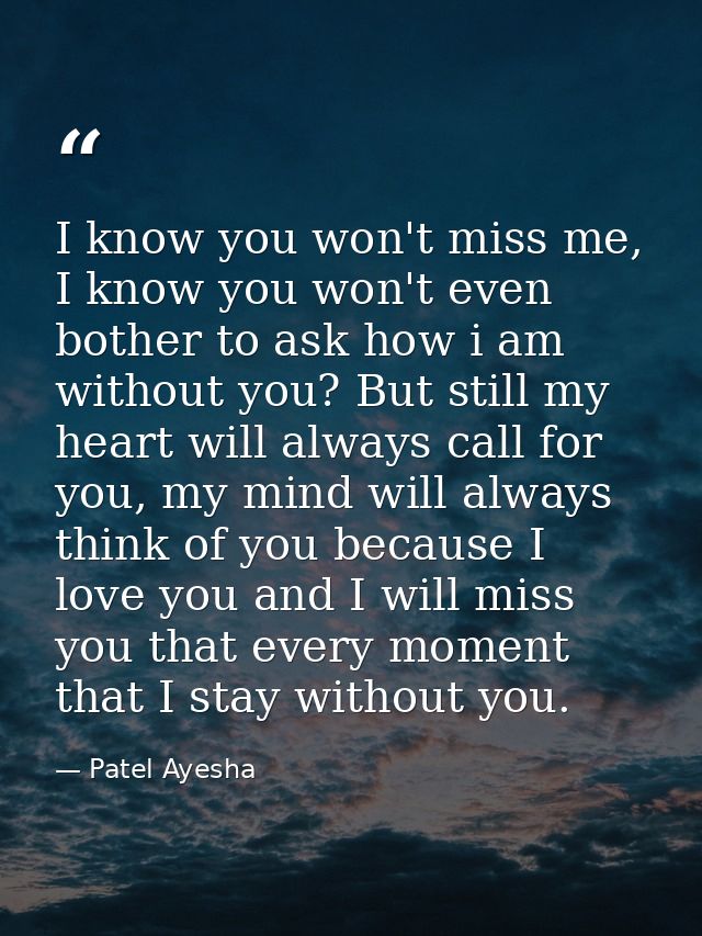 I know you won't miss me, I know you won't even bother to ask how i am without you? But still my heart will always call  — Patel Ayesha