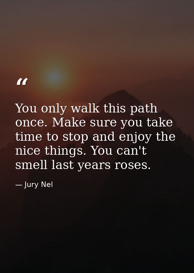 You only walk this path once. Make sure you take time to stop and enjoy the nice things. You can't smell last years rose — Jury Nel