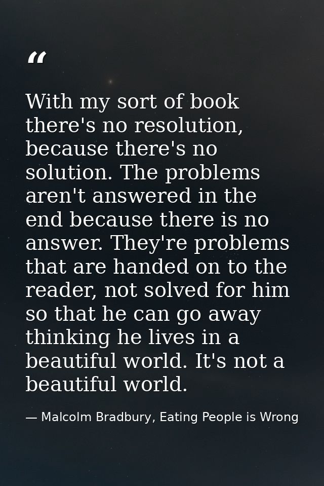 With my sort of book there's no resolution, because there's no solution. The problems aren't answered in the end because — Malcolm Bradbury, Eating People is Wrong