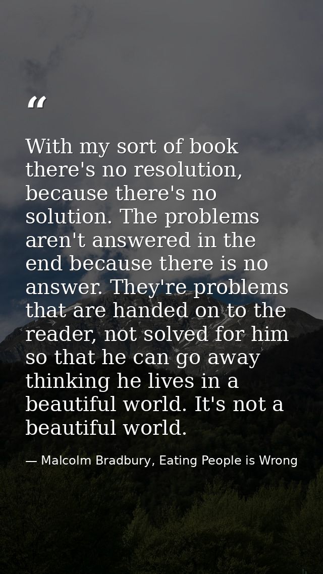 With my sort of book there's no resolution, because there's no solution. The problems aren't answered in the end because — Malcolm Bradbury, Eating People is Wrong