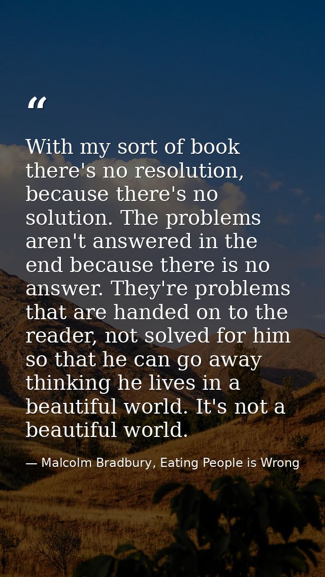 With my sort of book there's no resolution, because there's no solution. The problems aren't answered in the end because — Malcolm Bradbury, Eating People is Wrong