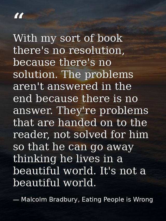 With my sort of book there's no resolution, because there's no solution. The problems aren't answered in the end because — Malcolm Bradbury, Eating People is Wrong