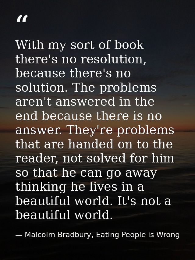 With my sort of book there's no resolution, because there's no solution. The problems aren't answered in the end because — Malcolm Bradbury, Eating People is Wrong
