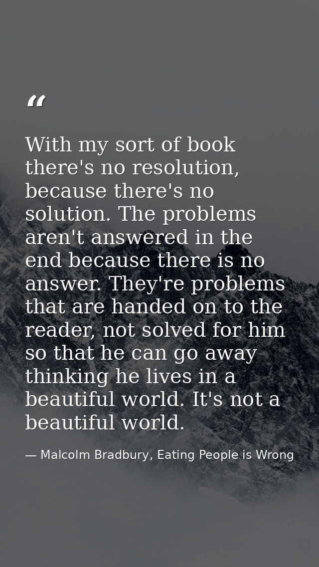 With my sort of book there's no resolution, because there's no solution. The problems aren't answered in the end because — Malcolm Bradbury, Eating People is Wrong