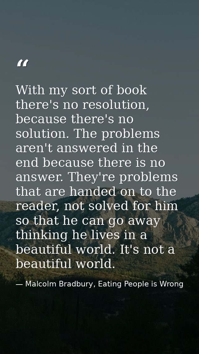 With my sort of book there's no resolution, because there's no solution. The problems aren't answered in the end because — Malcolm Bradbury, Eating People is Wrong