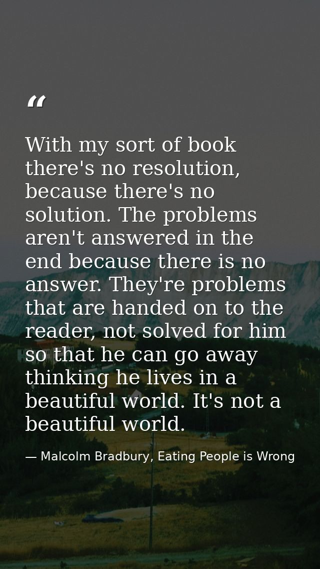 With my sort of book there's no resolution, because there's no solution. The problems aren't answered in the end because — Malcolm Bradbury, Eating People is Wrong