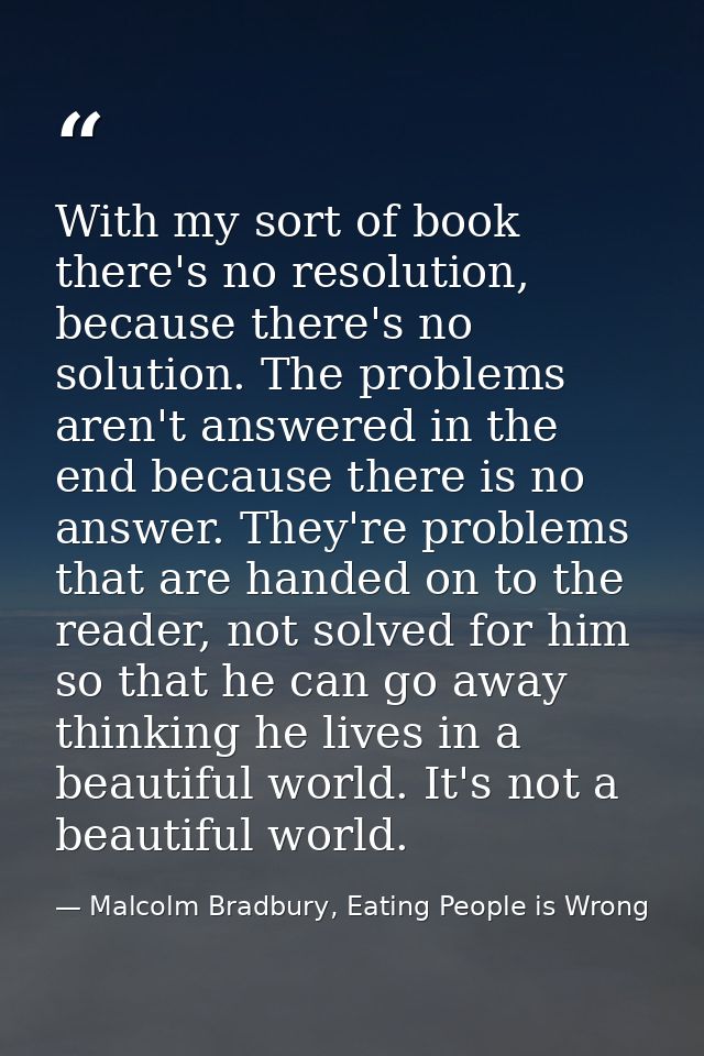 With my sort of book there's no resolution, because there's no solution. The problems aren't answered in the end because — Malcolm Bradbury, Eating People is Wrong