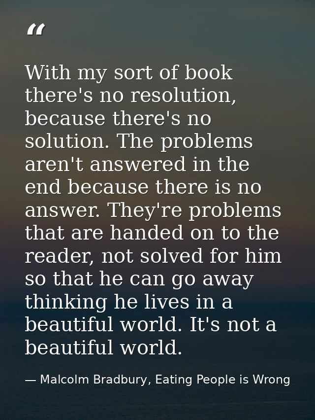 With my sort of book there's no resolution, because there's no solution. The problems aren't answered in the end because — Malcolm Bradbury, Eating People is Wrong