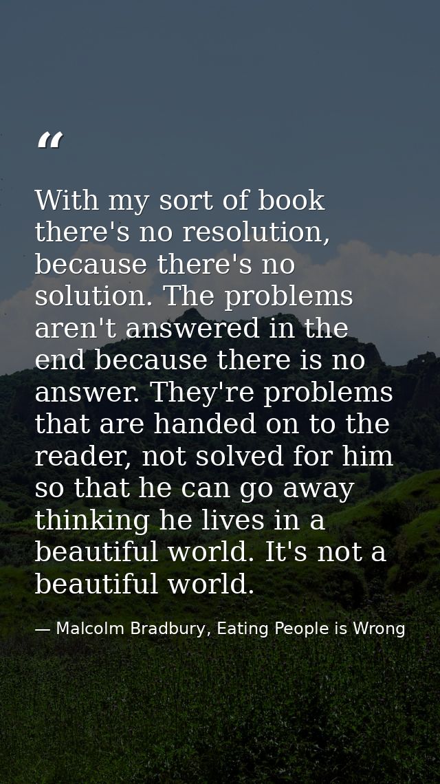 With my sort of book there's no resolution, because there's no solution. The problems aren't answered in the end because — Malcolm Bradbury, Eating People is Wrong