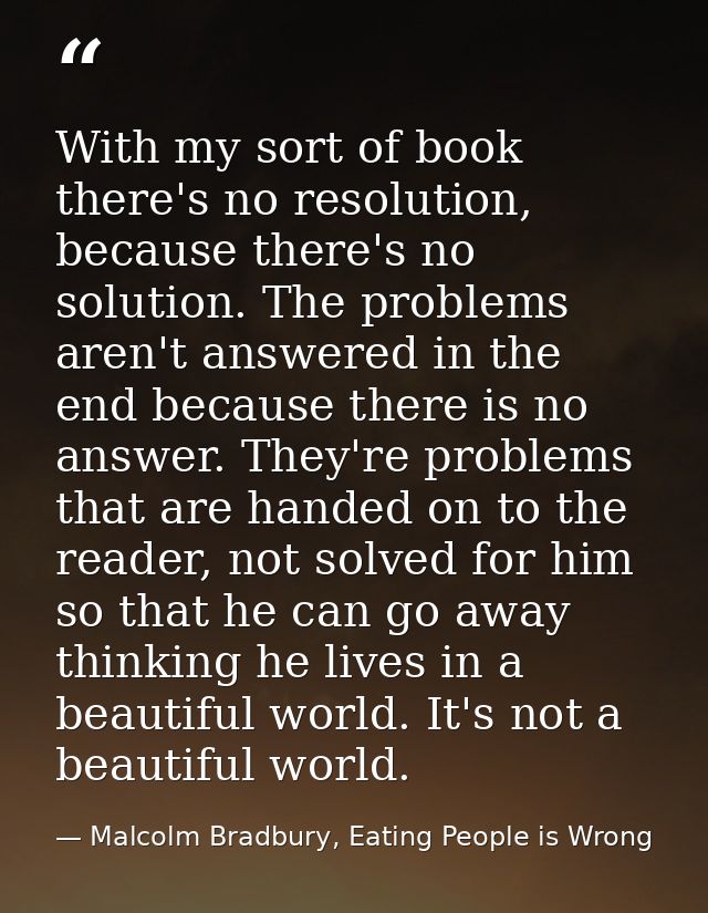 With my sort of book there's no resolution, because there's no solution. The problems aren't answered in the end because — Malcolm Bradbury, Eating People is Wrong