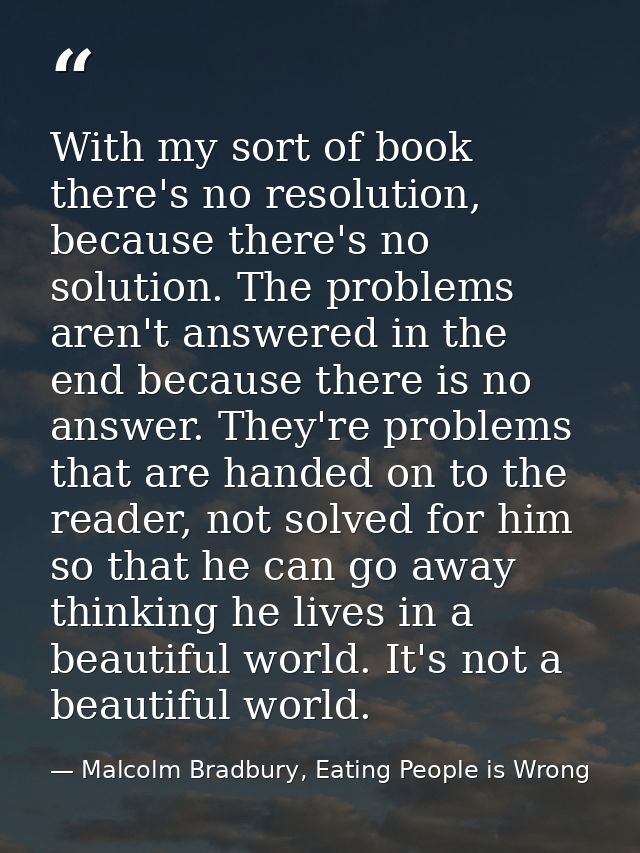 With my sort of book there's no resolution, because there's no solution. The problems aren't answered in the end because — Malcolm Bradbury, Eating People is Wrong