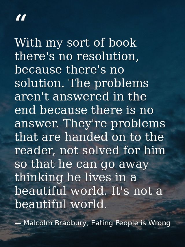 With my sort of book there's no resolution, because there's no solution. The problems aren't answered in the end because — Malcolm Bradbury, Eating People is Wrong