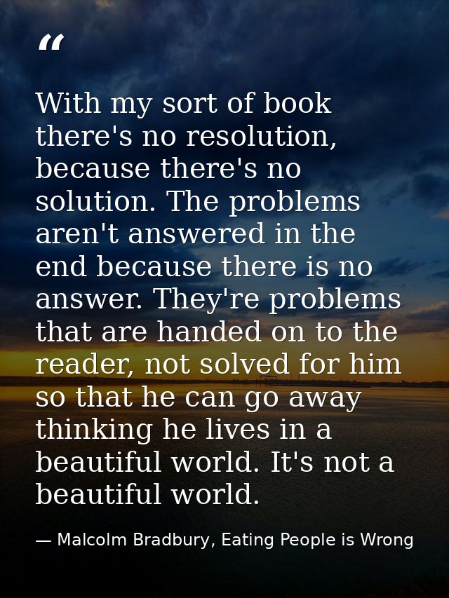 With my sort of book there's no resolution, because there's no solution. The problems aren't answered in the end because — Malcolm Bradbury, Eating People is Wrong