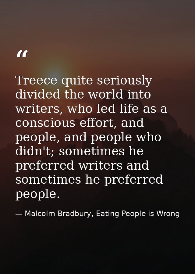 Treece quite seriously divided the world into writers, who led life as a conscious effort, and people, and people who di — Malcolm Bradbury, Eating People is Wrong