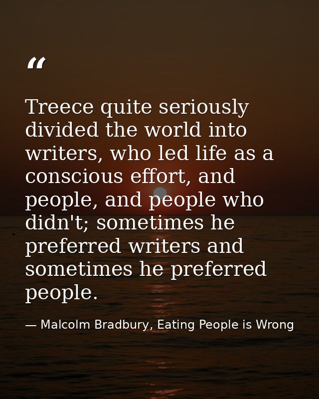 Treece quite seriously divided the world into writers, who led life as a conscious effort, and people, and people who di — Malcolm Bradbury, Eating People is Wrong