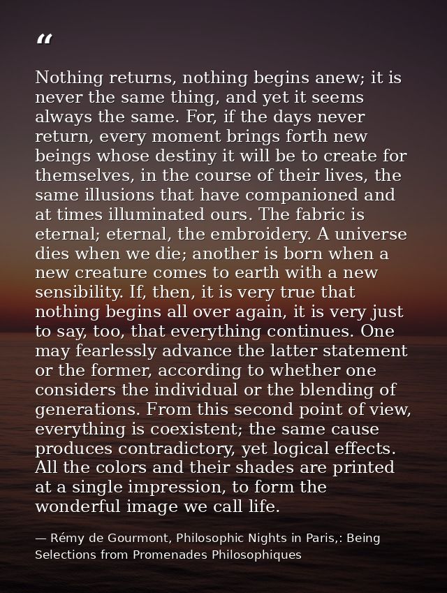 Nothing returns, nothing begins anew; it is never the same thing, and yet it seems always the same. For, if the days nev — Rémy de Gourmont, Philosophic Nights in Paris,: Being Selections from Promenades Philosophiques