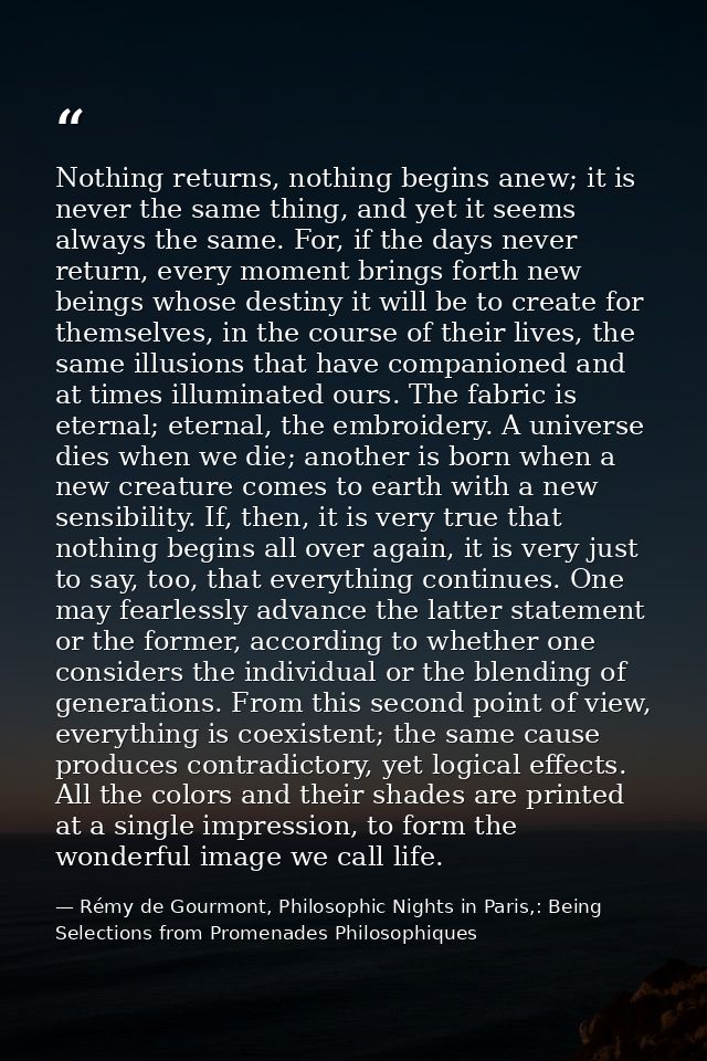 Nothing returns, nothing begins anew; it is never the same thing, and yet it seems always the same. For, if the days nev — Rémy de Gourmont, Philosophic Nights in Paris,: Being Selections from Promenades Philosophiques