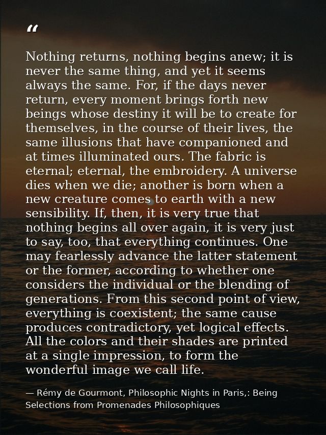 Nothing returns, nothing begins anew; it is never the same thing, and yet it seems always the same. For, if the days nev — Rémy de Gourmont, Philosophic Nights in Paris,: Being Selections from Promenades Philosophiques
