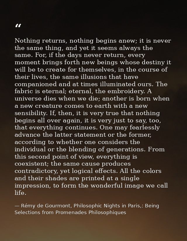 Nothing returns, nothing begins anew; it is never the same thing, and yet it seems always the same. For, if the days nev — Rémy de Gourmont, Philosophic Nights in Paris,: Being Selections from Promenades Philosophiques