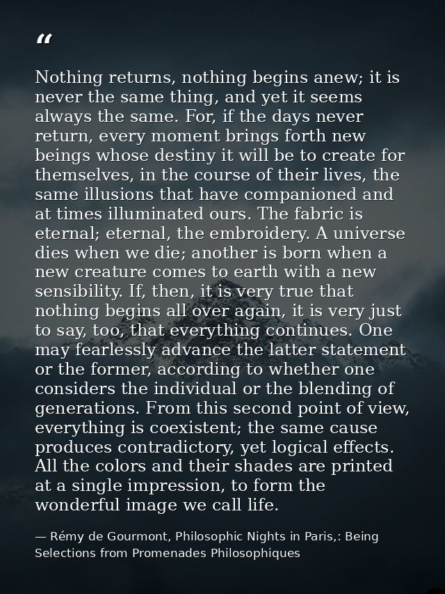 Nothing returns, nothing begins anew; it is never the same thing, and yet it seems always the same. For, if the days nev — Rémy de Gourmont, Philosophic Nights in Paris,: Being Selections from Promenades Philosophiques