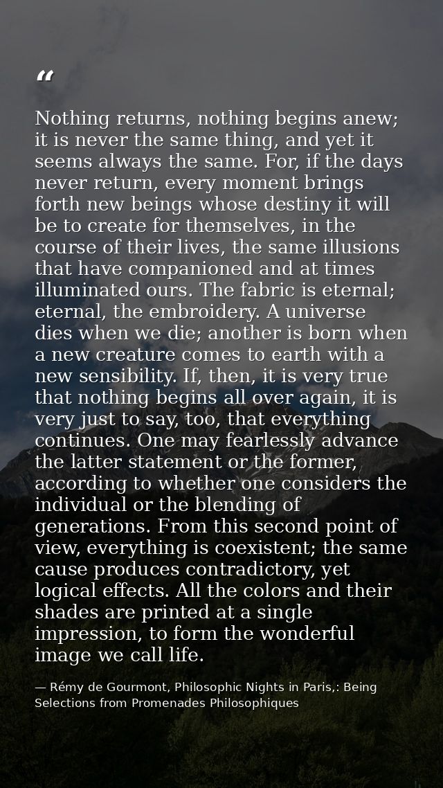 Nothing returns, nothing begins anew; it is never the same thing, and yet it seems always the same. For, if the days nev — Rémy de Gourmont, Philosophic Nights in Paris,: Being Selections from Promenades Philosophiques