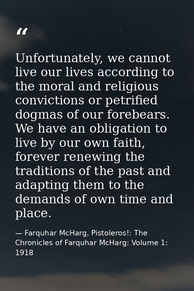 Unfortunately, we cannot live our lives according to the moral and religious convictions or petrified dogmas of our fore — Farquhar McHarg, Pistoleros!: The Chronicles of Farquhar McHarg: Volume 1: 1918