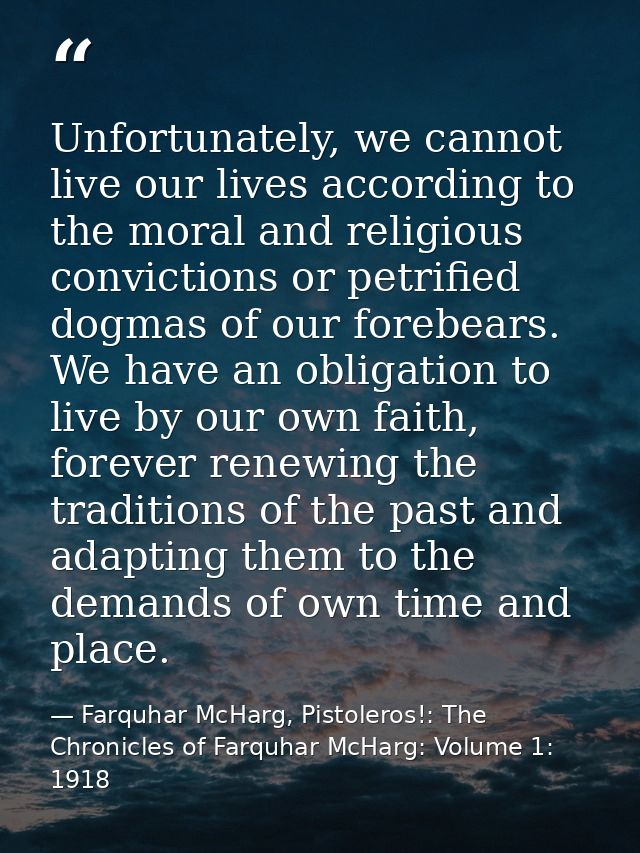 Unfortunately, we cannot live our lives according to the moral and religious convictions or petrified dogmas of our fore — Farquhar McHarg, Pistoleros!: The Chronicles of Farquhar McHarg: Volume 1: 1918