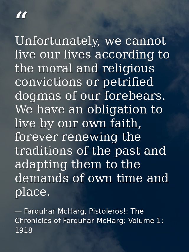 Unfortunately, we cannot live our lives according to the moral and religious convictions or petrified dogmas of our fore — Farquhar McHarg, Pistoleros!: The Chronicles of Farquhar McHarg: Volume 1: 1918