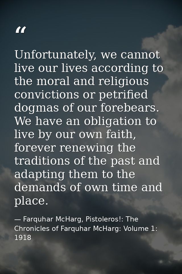Unfortunately, we cannot live our lives according to the moral and religious convictions or petrified dogmas of our fore — Farquhar McHarg, Pistoleros!: The Chronicles of Farquhar McHarg: Volume 1: 1918