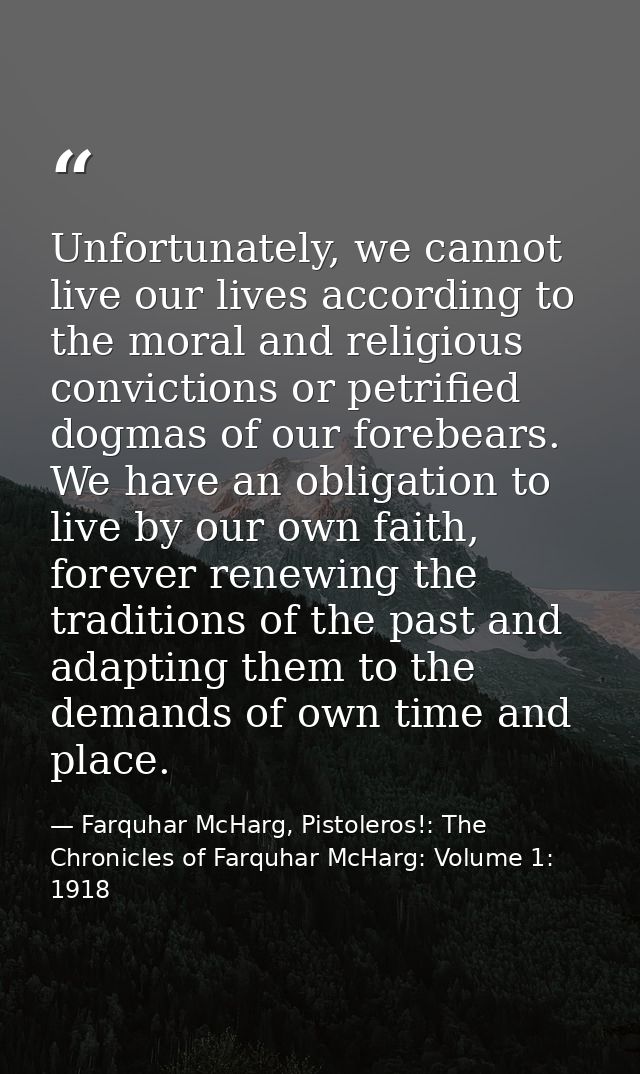 Unfortunately, we cannot live our lives according to the moral and religious convictions or petrified dogmas of our fore — Farquhar McHarg, Pistoleros!: The Chronicles of Farquhar McHarg: Volume 1: 1918