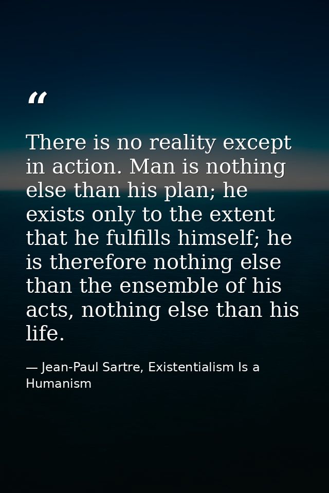 There is no reality except in action. Man is nothing else than his plan; he exists only to the extent that he fulfills h — Jean-Paul Sartre, Existentialism Is a Humanism