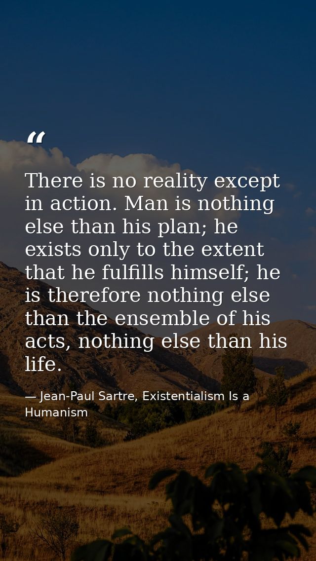 There is no reality except in action. Man is nothing else than his plan; he exists only to the extent that he fulfills h — Jean-Paul Sartre, Existentialism Is a Humanism