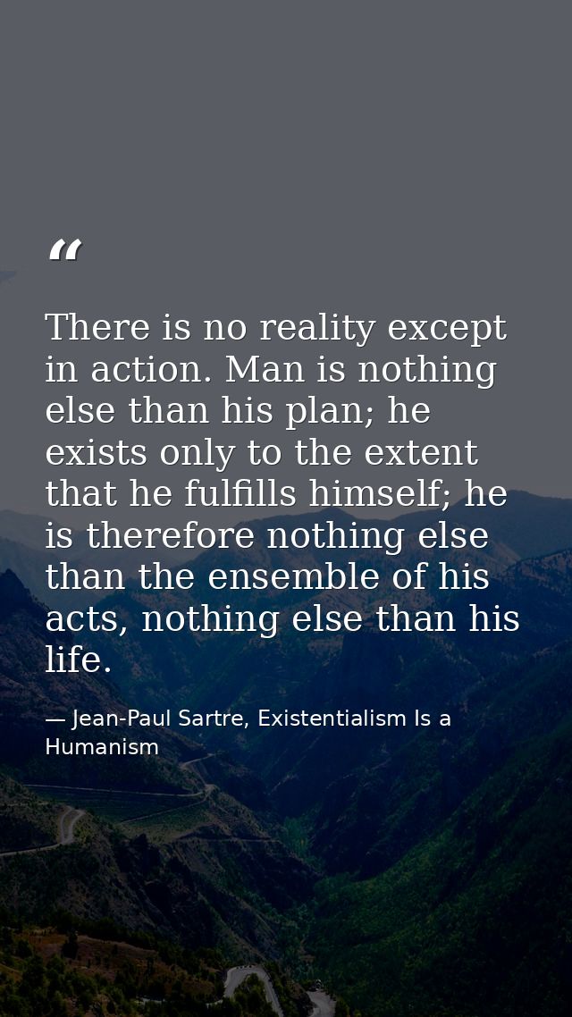 There is no reality except in action. Man is nothing else than his plan; he exists only to the extent that he fulfills h — Jean-Paul Sartre, Existentialism Is a Humanism