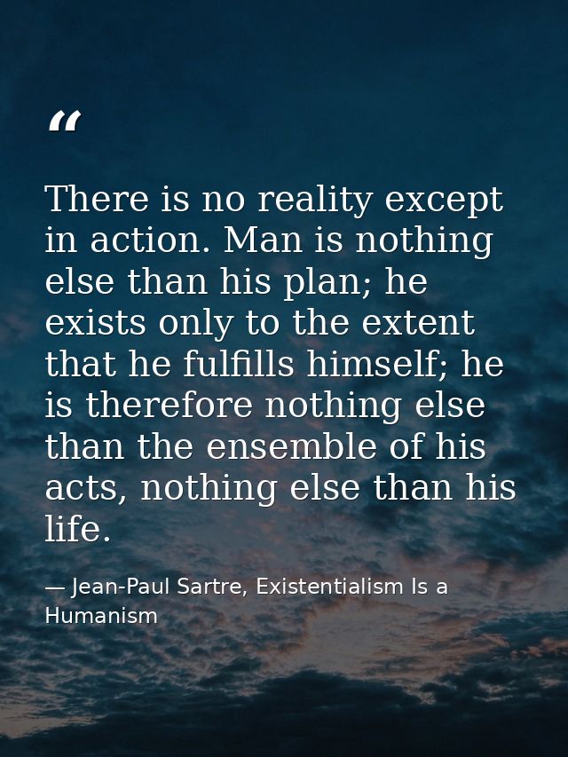There is no reality except in action. Man is nothing else than his plan; he exists only to the extent that he fulfills h — Jean-Paul Sartre, Existentialism Is a Humanism